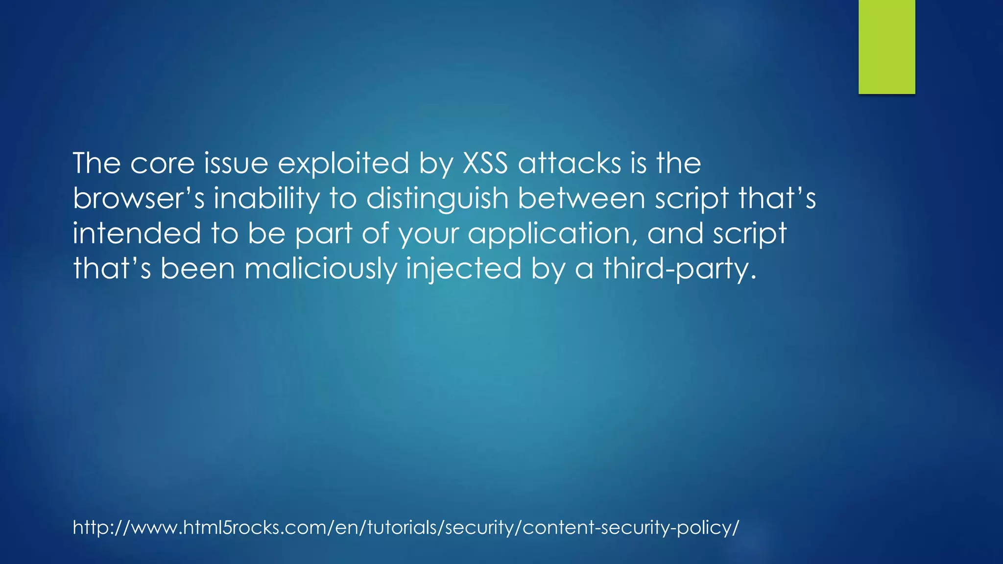 The core issue exploited by XSS attacks is the
browser’s inability to distinguish between script that’s
intended to be part of your application, and script
that’s been maliciously injected by a third-party.
http://www.html5rocks.com/en/tutorials/security/content-security-policy/
 