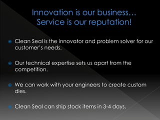  Clean Seal is the innovator and problem solver for our
customer’s needs.
 Our technical expertise sets us apart from the
competition.
 We can work with your engineers to create custom
dies.
 Clean Seal can ship stock items in 3-4 days.
 