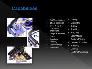  Profile extrusion
 Sheet extrusion
 Dual & triple-
durometer
extrusions
 Large & intricate
parts
 Injection
molding
 Overmolding
 Lamination
• Cutting
• Die-cutting
• Drilling
• Punching
• Notching
• Color Match
• Custom Printing
• Laser etch printing
• Stamping
• Striping
• Custom Packaging
 