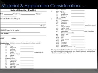 Material Selection Checklist
Date ____________ Customer ___________________ Project
_____________________
Describe the function of the part;
__________________________________________________________________
__________________________________________________________________
__________________________________________________________________
_________________________________________________________Lbs/Yr:__
__________________________________________________________________
__________
Similar Products on the Market-
_________________________________________________________
Wall section -
__________________________________________________________________
______
Rigid?_________ Flexible?_________
Considerations (Relate to common plastic products if unable to quantify)
1. LOADS
1.1. Type ____________________
1.2. Magnitude ____________________
1.3. Duration ____________________
1.4. Frequency ____________________
1.5. Impact ____________________ (Single Impact or
Repeated Impact)
1.6. Fatigue ____________________
1.7. Wear ____________________
2. ENVIRONMENT
2.1. Temperature ____________________
2.2. Chemicals ____________________
2.3. Humidity ____________________
2.4. Cleaning Agents ____________________
2.5. Lubricants ____________________
2.6. UV Light ____________________
2.7. Duration ____________________
3. ELECTRICAL
3.1. Voltage ____________________
3.2. Conductivity ____________________
3.3. Insulating ____________________
3.4. EMI/RFI ____________________
4. SPECIAL
4.1. Transparency ____________________
4.2. Paintability ____________________
4.3. Plateability ____________________
4.4. Color ____________________ (pre-colored, natural,
salt and pepper)
4.5. Surface Finish ____________________
4.6. Other Appearance ___________________
4.7. Flammability ____________________(RoHS compliant,
halogens, brominated?)
4.8. UL or C.S.A. ____________________
4.9. FDA ____________________
4.10. NSF ____________________
4.11. Other Agency ____________________
4.12. Cost ____________________
4.13. Tolerances ____________________
4.14. Assembly ____________________
4.15. Sterilization ____________________
4.16. Filler/Reinforcement & % ______________
The properties need to be ranked in order of importance because the selection process
will involve trade-offs of properties and price or within properties. We must know
what criteria must be held at all costs.
Material & Application Consideration…
 
