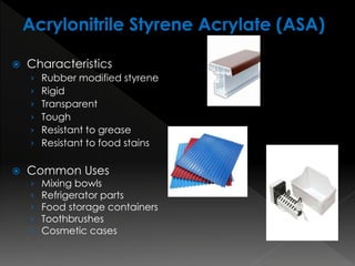  Characteristics
› Rubber modified styrene
› Rigid
› Transparent
› Tough
› Resistant to grease
› Resistant to food stains
 Common Uses
› Mixing bowls
› Refrigerator parts
› Food storage containers
› Toothbrushes
› Cosmetic cases
 