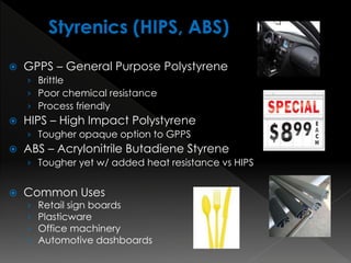  GPPS – General Purpose Polystyrene
› Brittle
› Poor chemical resistance
› Process friendly
 HIPS – High Impact Polystyrene
› Tougher opaque option to GPPS
 ABS – Acrylonitrile Butadiene Styrene
› Tougher yet w/ added heat resistance vs HIPS
 Common Uses
› Retail sign boards
› Plasticware
› Office machinery
› Automotive dashboards
 
