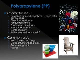  Characteristics:
› Homopolymer and copolymer – each offer
advantages
› Chemical resistance
› Fatigue resistance
› Poor scratch resistance
› Poor UV resistance
› Contact clarity
› Better heat resistance vs PE
 Common uses
› Plastic boxes and trays
› Outdoor furniture and trim
› Consumer goods
› Tubing
 