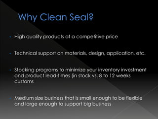• High quality products at a competitive price
• Technical support on materials, design, application, etc.
• Stocking programs to minimize your inventory investment
and product lead-times (in stock vs. 8 to 12 weeks
customs
• Medium size business that is small enough to be flexible
and large enough to support big business
 