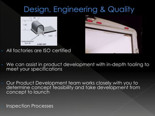 • All factories are ISO certified
• We can assist in product development with in-depth tooling to
meet your specifications
• Our Product Development team works closely with you to
determine concept feasibility and take development from
concept to launch
• Inspection Processes
 