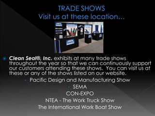  Clean Seal®, Inc. exhibits at many trade shows
throughout the year so that we can continuously support
our customers attending these shows. You can visit us at
these or any of the shows listed on our website.
• Pacific Design and Manufacturing Show
• SEMA
• CON-EXPO
• NTEA - The Work Truck Show
• The International Work Boat Show
 