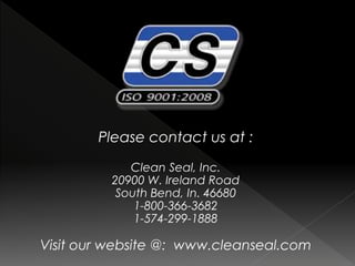 Please contact us at :
Clean Seal, Inc.
20900 W. Ireland Road
South Bend, In. 46680
1-800-366-3682
1-574-299-1888
Visit our website @: www.cleanseal.com
 