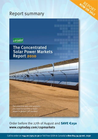 No R e
                                                                             w PO
                                                                                oN R
                                                                                  Sa T
  Report summary                                                                    le




      The Concentrated
      Solar Power Markets
      Report 2010




     The essential data and analysis
     you need to become a major
     player in global CSP markets




  Order before the 27th of August and SAVE €250
  www.csptoday.com/cspmarkets

Call to order on +44 20 7375 72 30 or Toll Free (USA & Canada) 1-800 814 34 59 ext. 7230
 