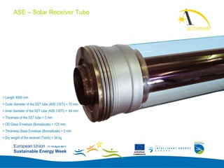 ASE – Solar Receiver Tube
                                                                     Add your
                                                                     logo here




> Length 4060 mm
> Outer diameter of the SST tube (AISI 316Ti) = 70 mm
> Inner diameter of the SST tube (AISI 316Ti) = 64 mm
> Thickness of the SST tube = 3 mm
> OD Glass Envelope (Borosilicate) = 125 mm,
> Thickness Glass Envelope (Borosilicate) = 3 mm
> Dry weight of the receiver (Tamb) = 34 kg

        European Union 11-15 April 2011
        Sustainable Energy Week                          EUROPEAN
                                                        COMMISSION
 