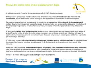 Motivi dei ritardi nelle prime installazioni in Italia
                                                                                                              Add your
                                                                                                              logo here

 A tutt’oggi solamente l’impianto dimostrativo Archimede di ENEL è stato completato

 Molteplici sono le ragioni del “ritardo” nella risposta del sistema industriale all’introduzione del meccanismo
 incentivante, alcune delle quali di natura “fisiologica” altre dipendenti da anomalie e/o situazioni contingenti.

 Per quanto riguarda le prime, probabilmente è normale che la realizzazione di investimenti di diverse decine di
 milioni di euro, l’individuazione di aree dell’ampiezza di decine di ettari con caratteristiche abbastanza vincolanti per il
 territorio nazionale (pendenza limitata, alta insolazione e presenza di infrastrutture) richieda dei tempi abbastanza
 lunghi.

 D’altro canto gli effetti della crisi economica degli anni scorsi hanno comportato una dilatazione dei tempi relativi al
 project financing poiché gli istituti di credito, oltre a manifestare una tendenza generale alla riduzione del rapporto
 debt/equity, hanno contestualmente aumentato il livello di cautela con procedure più complesse e laboriose soprattutto
 per le tecnologie innovative.

 C’è da notare inoltre che la certezza dell’incentivazione è concessa solo ad impianto realizzato e, stante il limite sia
 temporale che di potenza cumulata, la scadenza del 2012 sta diventando un forte deterrente per il decollo delle
 iniziative.

 Inoltre non c’è dubbio che le recenti decisioni prese dal governo sulle politiche di incentivazione delle rinnovabili,
 nella fattispecie della tecnologia fotovoltaica, hanno ulteriormente complicato la situazione aumentando il fattore di
 incertezza degli investitori che non si sentono tutelati da un il quadro di riferimento percepito ad alto grado di instabilità.

 Infine c’è da notare le lungaggini relative alle procedure autorizzative.

European Union 11-15 April 2011
Sustainable Energy Week                                                      EUROPEAN
                                                                            COMMISSION



                                                                                                                                   33
 