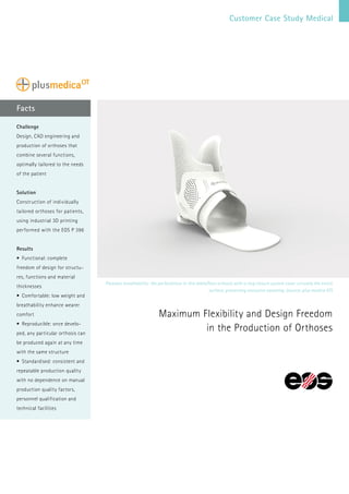 Facts
Pleasant breathability: the perforations in this ankle/foot orthosis with a ring closure system cover virtually the entire
surface, preventing excessive sweating. (source: plus medica OT)
Maximum Flexibility and Design Freedom
in the Production of Orthoses
Challenge
Design, CAD engineering and
production of orthoses that
combine several functions,
optimally tailored to the needs
of the patient
Solution
Construction of individually
tailored orthoses for patients,
using industrial 3D printing
performed with the EOS P 396
Results
•	 Functional: complete
freedom of design for structu-
res, functions and material
thicknesses
•	 Comfortable: low weight and
breathability enhance wearer
comfort
•	 Reproducible: once develo-
ped, any particular orthosis can
be produced again at any time
with the same structure
•	 Standardised: consistent and
repeatable production quality
with no dependence on manual
production quality factors,
personnel qualification and
technical facilities
Customer Case Study Medical
 