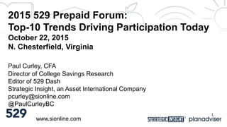 2015 529 Prepaid Forum:
Top-10 Trends Driving Participation Today
October 22, 2015
N. Chesterfield, Virginia
www.sionline.com
Paul Curley, CFA
Director of College Savings Research
Editor of 529 Dash
Strategic Insight, an Asset International Company
pcurley@sionline.com
@PaulCurleyBC
1
 