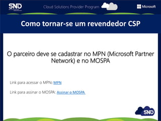 O parceiro deve se cadastrar no MPN (Microsoft Partner
Network) e no MOSPA
Como tornar-se um revendedor CSP
Link para acessar o MPN: MPN
Link para assinar o MOSPA: Assinar o MOSPA
 