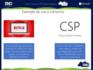 CSPCloud Solution Provider
Exemplo de uso e consumo
Com o CSP não é diferente,
você usará o melhor da
tecnologia Microsoft, com
toda a flexibilidade que o
serviço proporciona
Um exemplo que podemos
usar aqui é o NETFLIX. Você
paga o serviço mensal e tem
acesso a uma imensa
biblioteca de filmes.
 