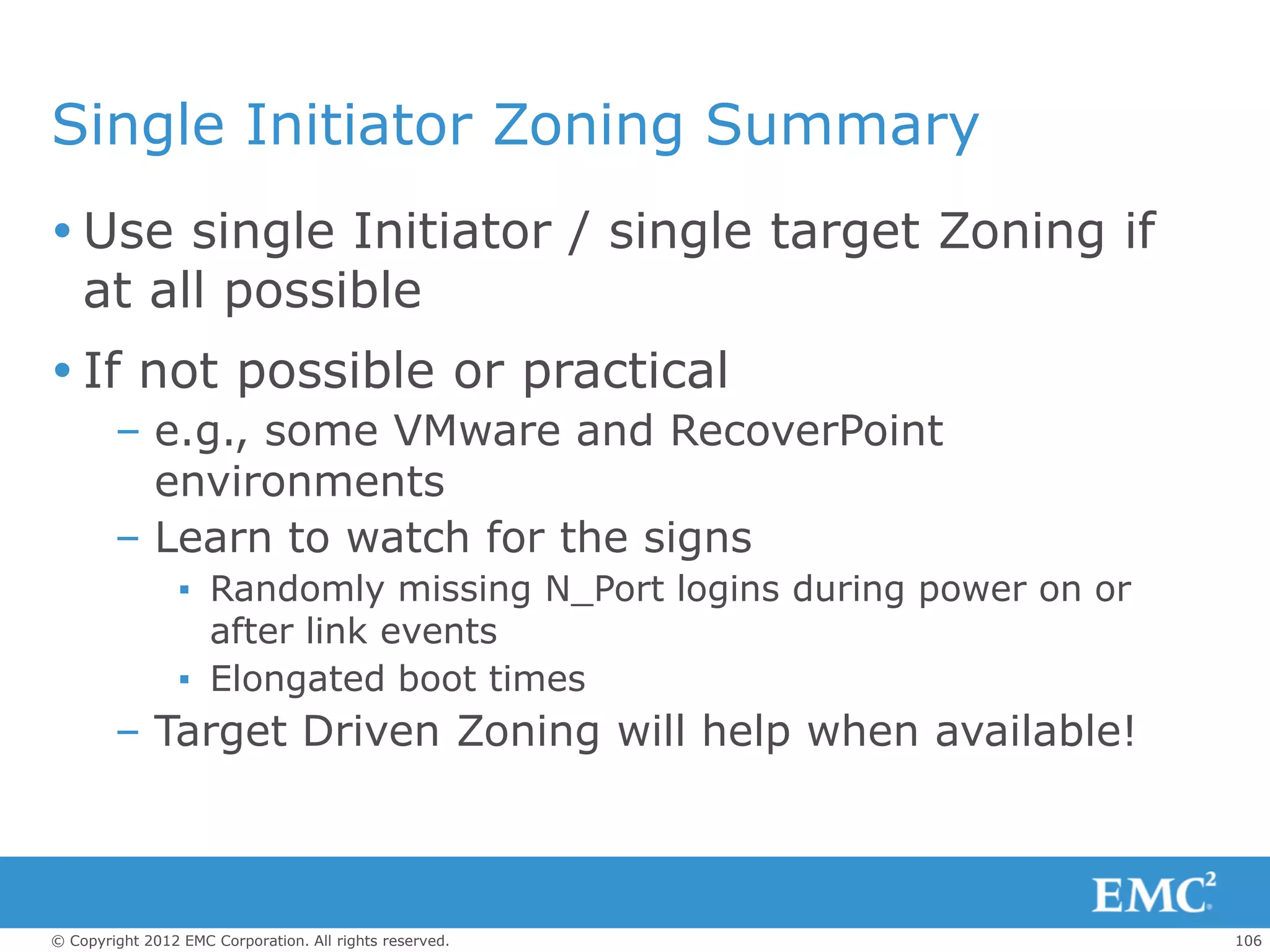 Single Initiator Zoning Summary
 Use single Initiator / single target Zoning if
  at all possible
 If not possible or practical
        – e.g., some VMware and RecoverPoint
          environments
        – Learn to watch for the signs
                 ▪ Randomly missing N_Port logins during power on or
                   after link events
                 ▪ Elongated boot times
        – Target Driven Zoning will help when available!



© Copyright 2012 EMC Corporation. All rights reserved.                 106
 