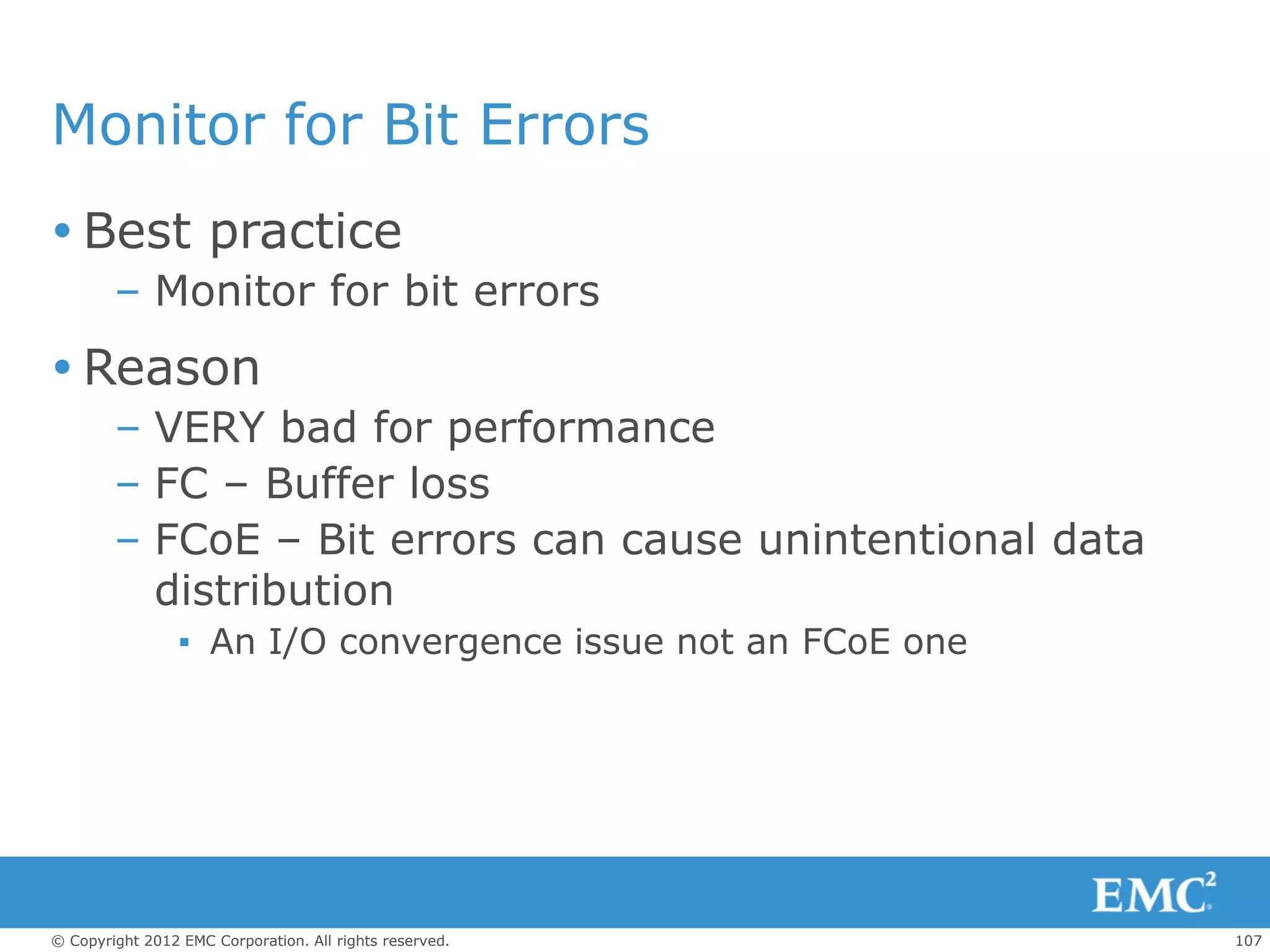Monitor for Bit Errors
 Best practice
        – Monitor for bit errors
 Reason
        – VERY bad for performance
        – FC – Buffer loss
        – FCoE – Bit errors can cause unintentional data
          distribution
                 ▪ An I/O convergence issue not an FCoE one




© Copyright 2012 EMC Corporation. All rights reserved.        107
 
