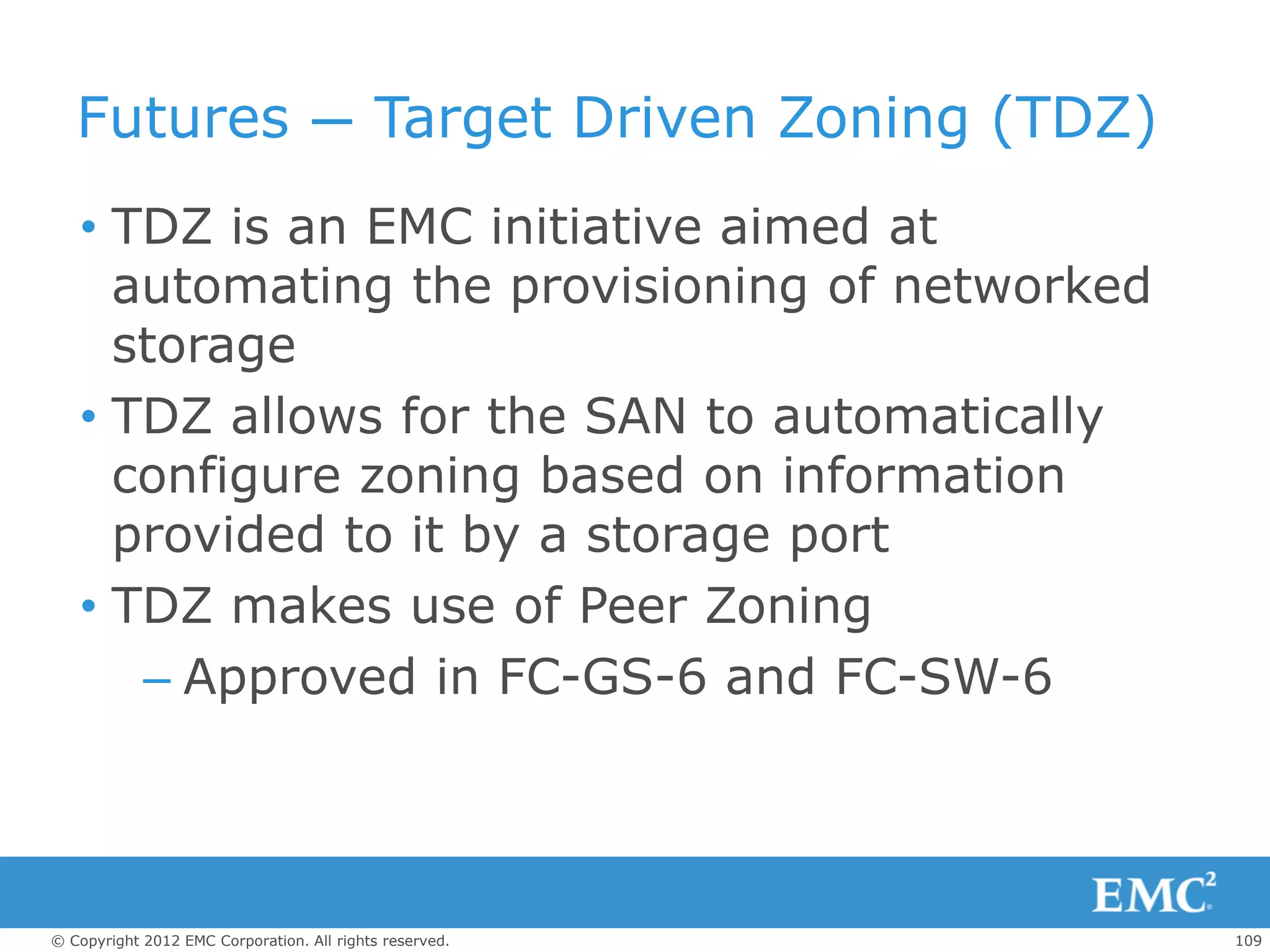 Futures — Target Driven Zoning (TDZ)
   • TDZ is an EMC initiative aimed at
     automating the provisioning of networked
     storage
   • TDZ allows for the SAN to automatically
     configure zoning based on information
     provided to it by a storage port
   • TDZ makes use of Peer Zoning
      – Approved in FC-GS-6 and FC-SW-6




© Copyright 2012 EMC Corporation. All rights reserved.   109
 