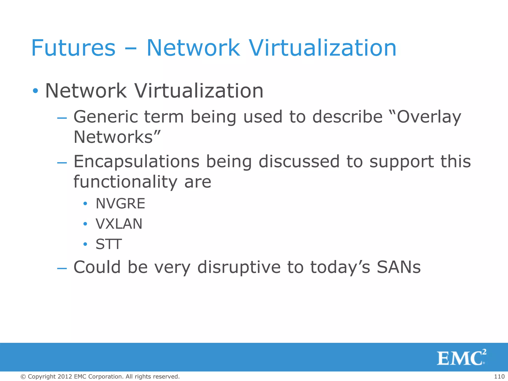 Futures – Network Virtualization
   • Network Virtualization
            – Generic term being used to describe “Overlay
              Networks”
            – Encapsulations being discussed to support this
              functionality are
                     • NVGRE
                     • VXLAN
                     • STT
            – Could be very disruptive to today’s SANs




© Copyright 2012 EMC Corporation. All rights reserved.         110
 