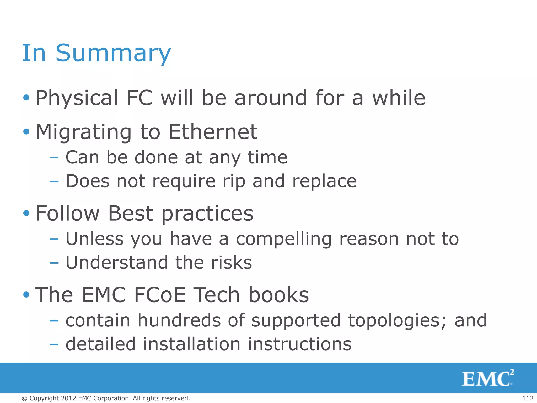 In Summary
 Physical FC will be around for a while
 Migrating to Ethernet
        – Can be done at any time
        – Does not require rip and replace
 Follow Best practices
        – Unless you have a compelling reason not to
        – Understand the risks
 The EMC FCoE Tech books
        – contain hundreds of supported topologies; and
        – detailed installation instructions

© Copyright 2012 EMC Corporation. All rights reserved.    112
 