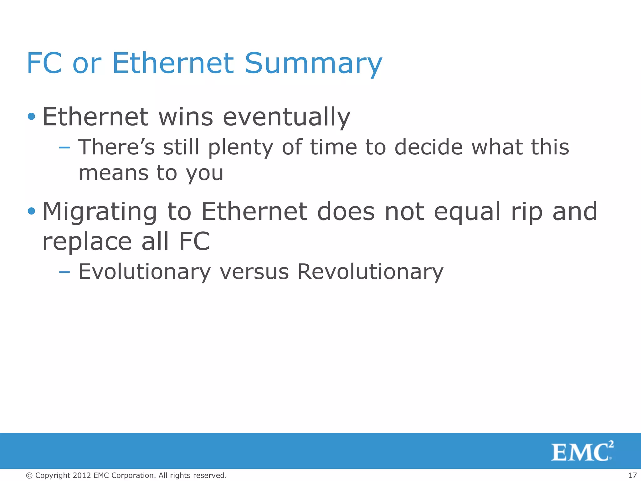 FC or Ethernet Summary
 Ethernet wins eventually
        – There’s still plenty of time to decide what this
          means to you
 Migrating to Ethernet does not equal rip and
  replace all FC
        – Evolutionary versus Revolutionary




© Copyright 2012 EMC Corporation. All rights reserved.       17
 