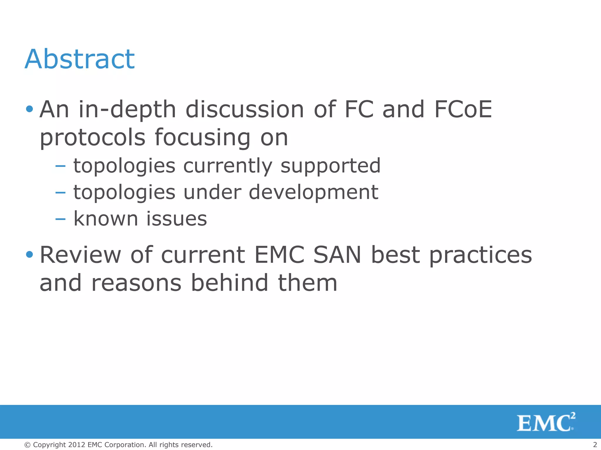Abstract
 An in-depth discussion of FC and FCoE
  protocols focusing on
        – topologies currently supported
        – topologies under development
        – known issues
 Review of current EMC SAN best practices
  and reasons behind them




© Copyright 2012 EMC Corporation. All rights reserved.   2
 