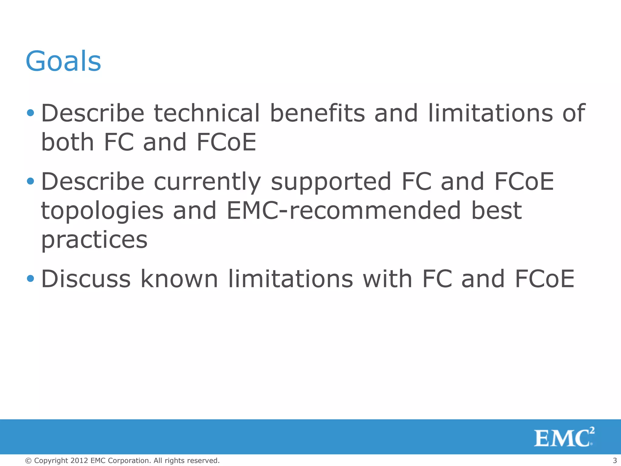 Goals
 Describe technical benefits and limitations of
  both FC and FCoE
 Describe currently supported FC and FCoE
  topologies and EMC-recommended best
  practices
 Discuss known limitations with FC and FCoE




© Copyright 2012 EMC Corporation. All rights reserved.   3
 
