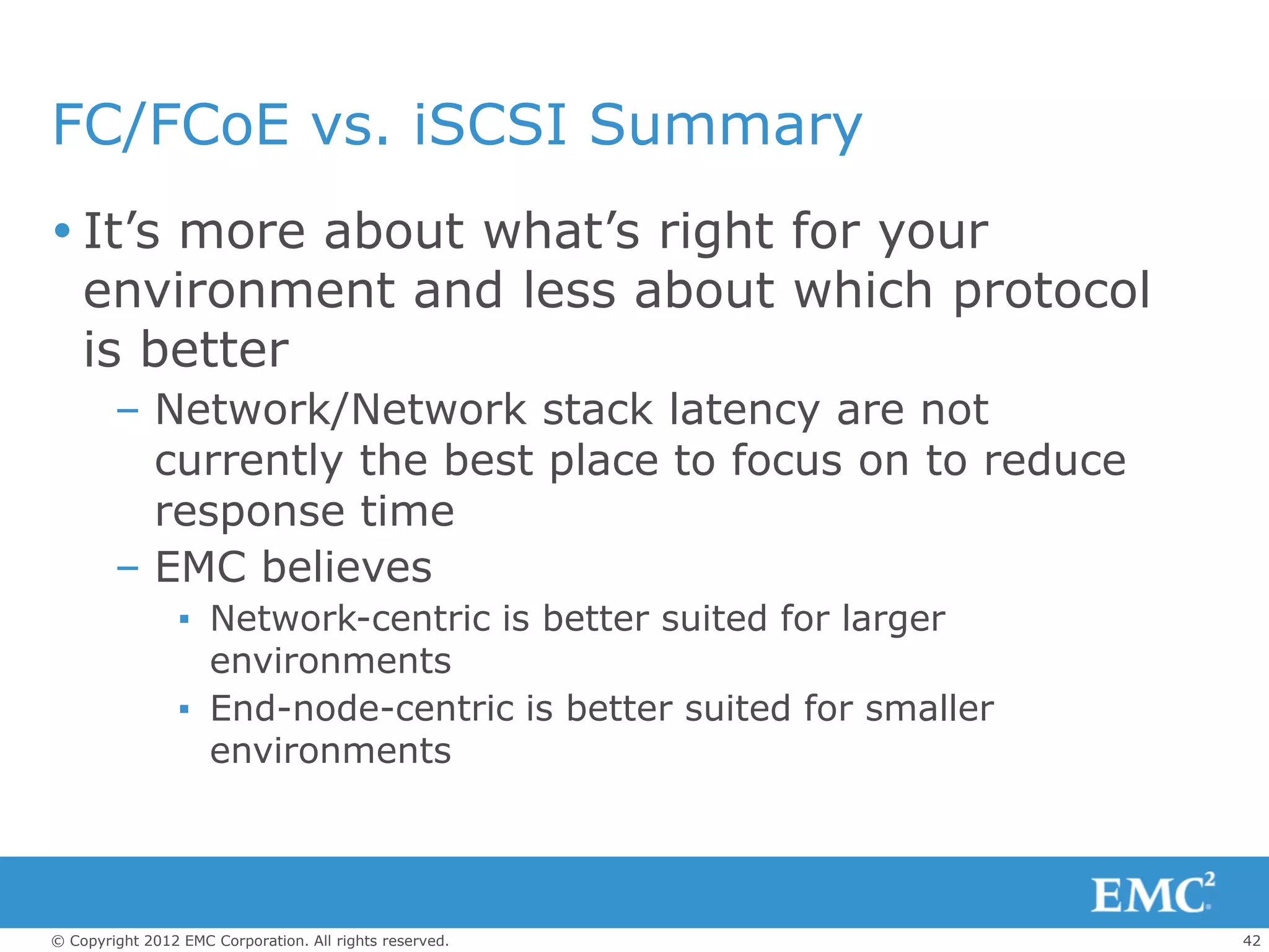 FC/FCoE vs. iSCSI Summary
 It’s more about what’s right for your
  environment and less about which protocol
  is better
        – Network/Network stack latency are not
          currently the best place to focus on to reduce
          response time
        – EMC believes
                 ▪ Network-centric is better suited for larger
                   environments
                 ▪ End-node-centric is better suited for smaller
                   environments




© Copyright 2012 EMC Corporation. All rights reserved.             42
 
