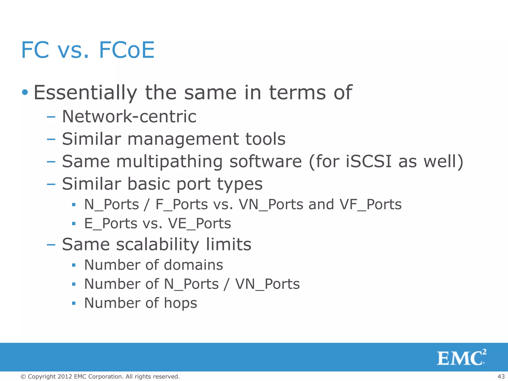 FC vs. FCoE
 Essentially the same in terms of
        –    Network-centric
        –    Similar management tools
        –    Same multipathing software (for iSCSI as well)
        –    Similar basic port types
                 ▪ N_Ports / F_Ports vs. VN_Ports and VF_Ports
                 ▪ E_Ports vs. VE_Ports
        – Same scalability limits
                 ▪ Number of domains
                 ▪ Number of N_Ports / VN_Ports
                 ▪ Number of hops



© Copyright 2012 EMC Corporation. All rights reserved.           43
 