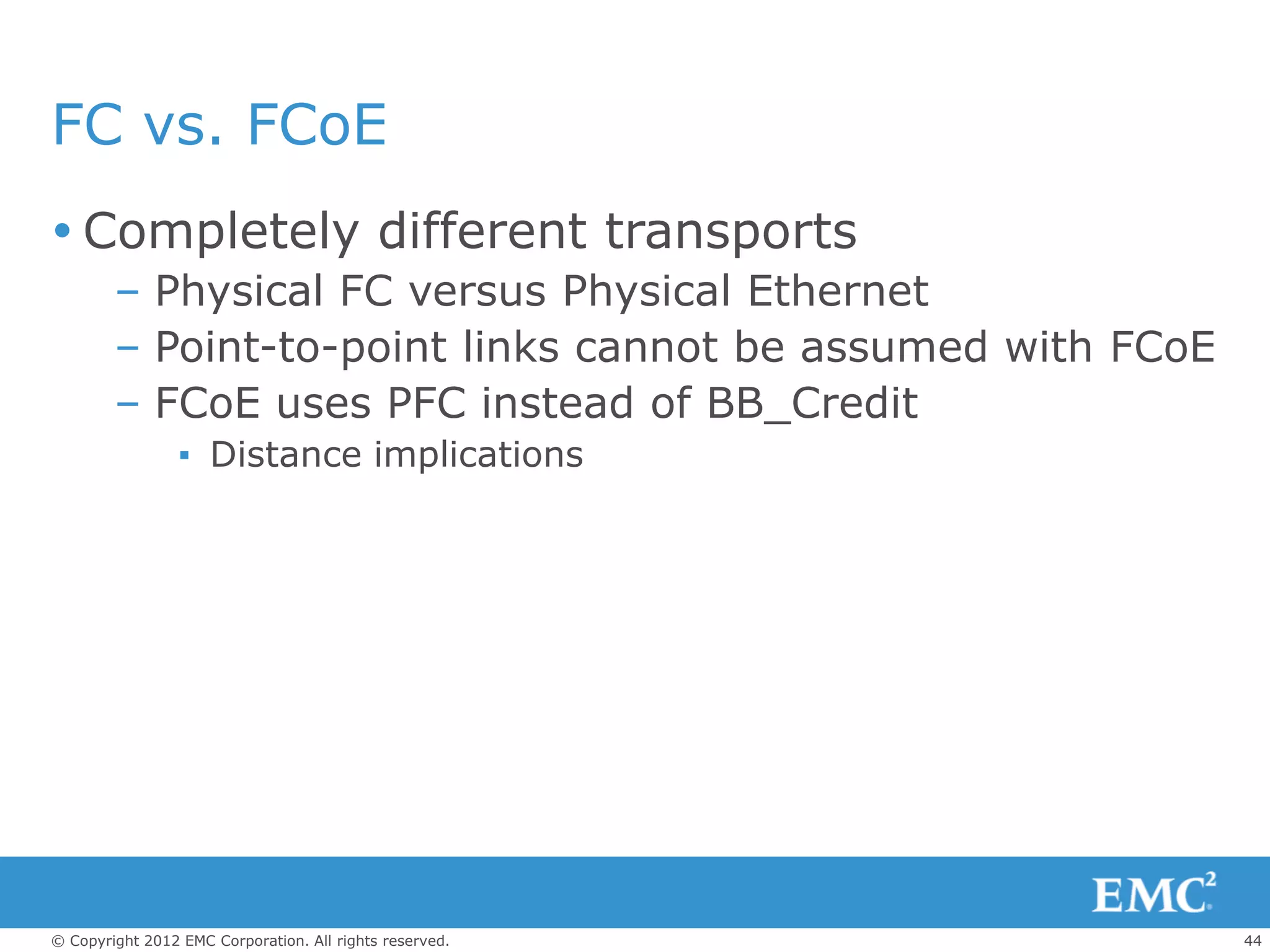 FC vs. FCoE
 Completely different transports
        – Physical FC versus Physical Ethernet
        – Point-to-point links cannot be assumed with FCoE
        – FCoE uses PFC instead of BB_Credit
                 ▪ Distance implications




© Copyright 2012 EMC Corporation. All rights reserved.       44
 