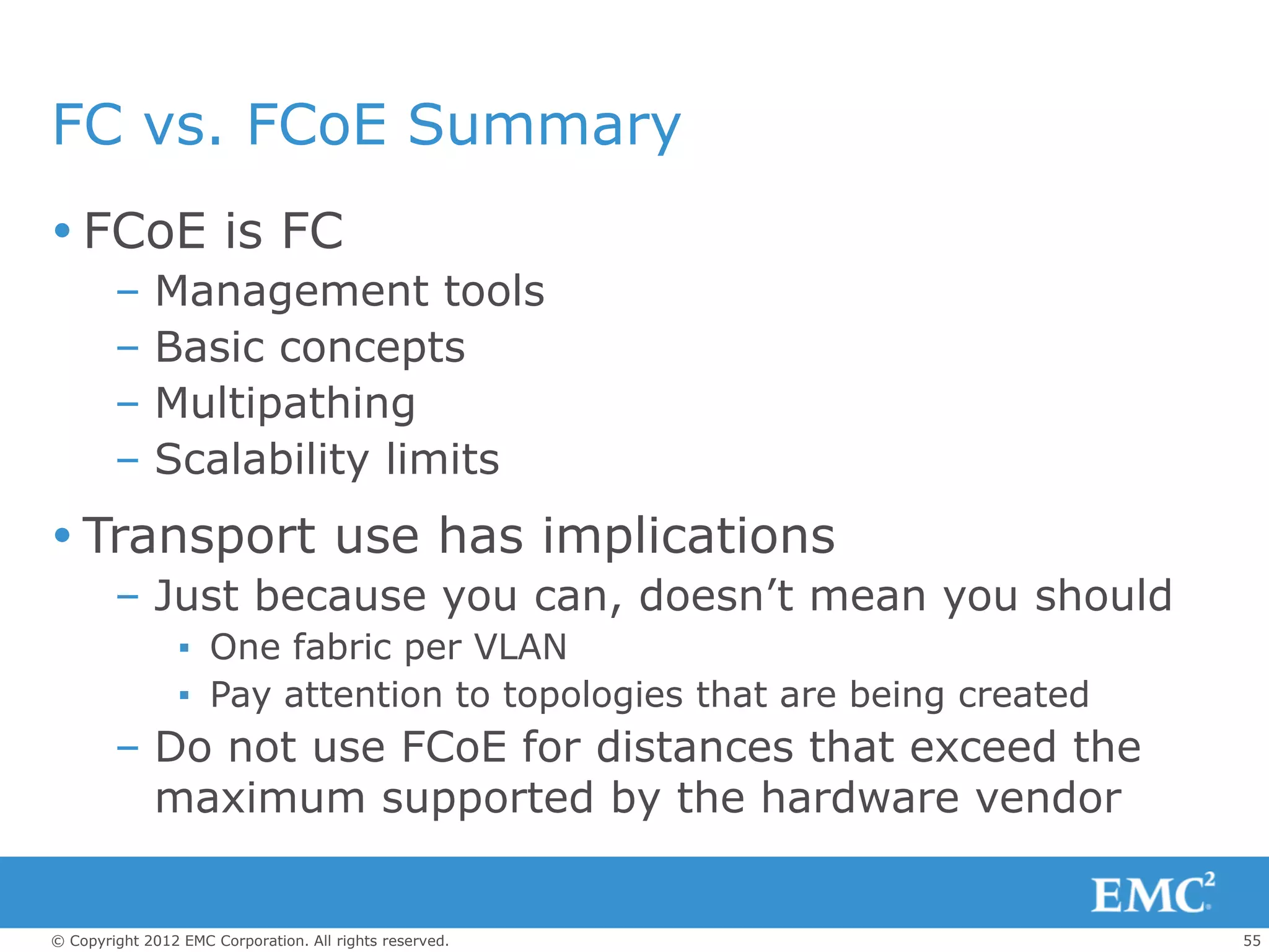 FC vs. FCoE Summary
 FCoE is FC
        –    Management tools
        –    Basic concepts
        –    Multipathing
        –    Scalability limits
 Transport use has implications
        – Just because you can, doesn’t mean you should
                 ▪ One fabric per VLAN
                 ▪ Pay attention to topologies that are being created
        – Do not use FCoE for distances that exceed the
          maximum supported by the hardware vendor


© Copyright 2012 EMC Corporation. All rights reserved.                  55
 