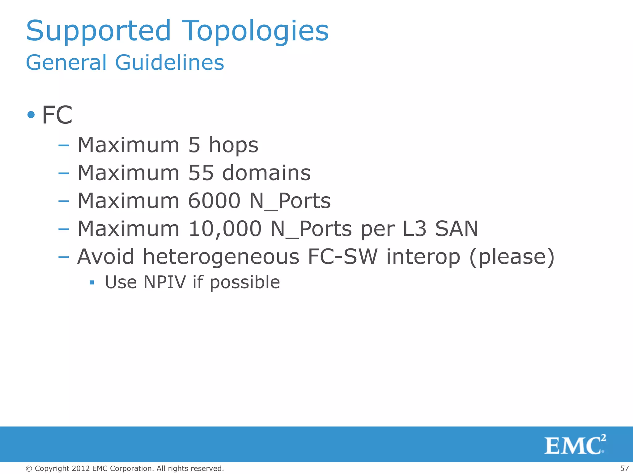 Supported Topologies
General Guidelines

 FC
        –    Maximum 5 hops
        –    Maximum 55 domains
        –    Maximum 6000 N_Ports
        –    Maximum 10,000 N_Ports per L3 SAN
        –    Avoid heterogeneous FC-SW interop (please)
                 ▪ Use NPIV if possible




© Copyright 2012 EMC Corporation. All rights reserved.    57
 