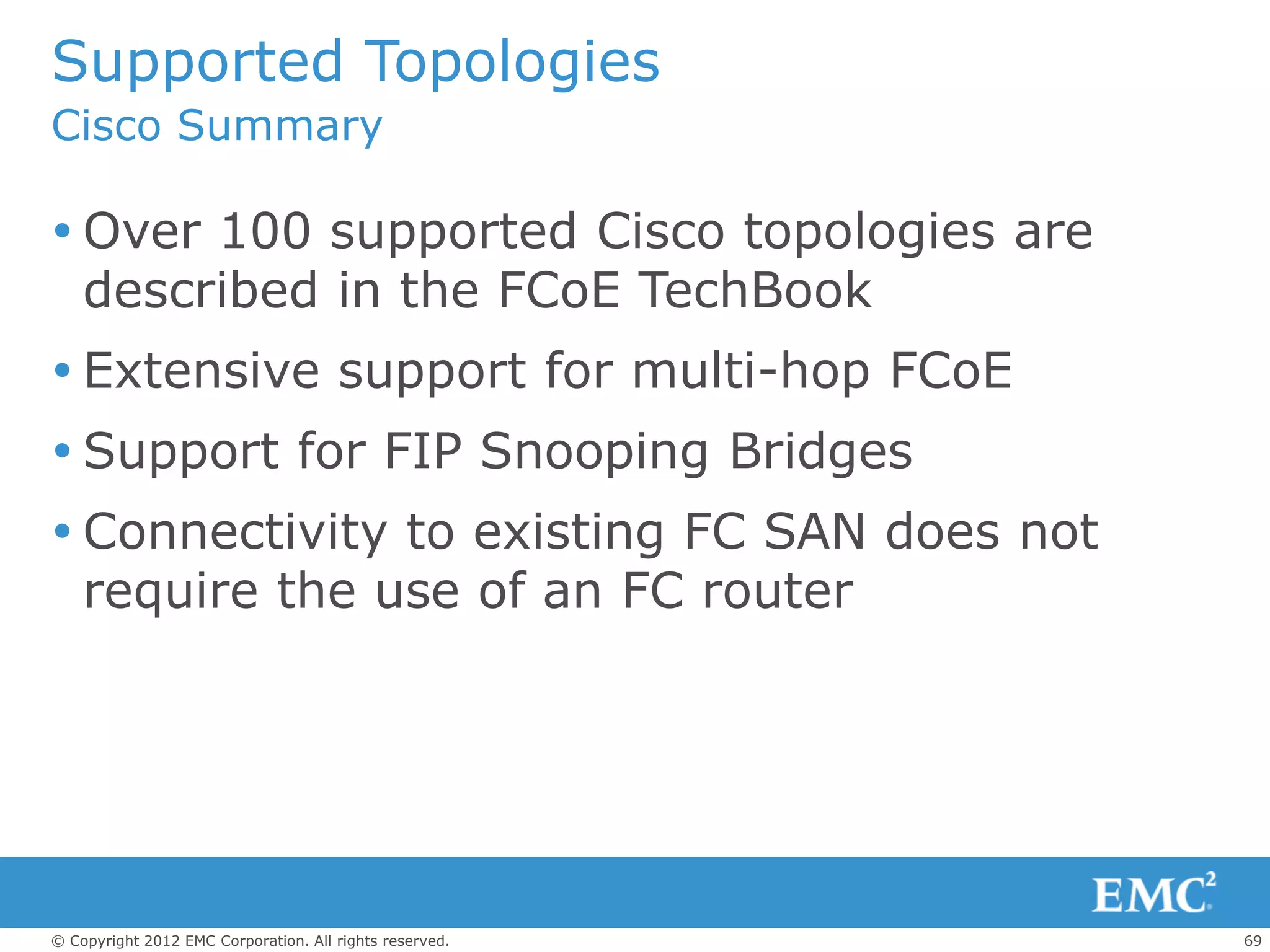 Supported Topologies
Cisco Summary

 Over 100 supported Cisco topologies are
  described in the FCoE TechBook
 Extensive support for multi-hop FCoE
 Support for FIP Snooping Bridges
 Connectivity to existing FC SAN does not
  require the use of an FC router




© Copyright 2012 EMC Corporation. All rights reserved.   69
 