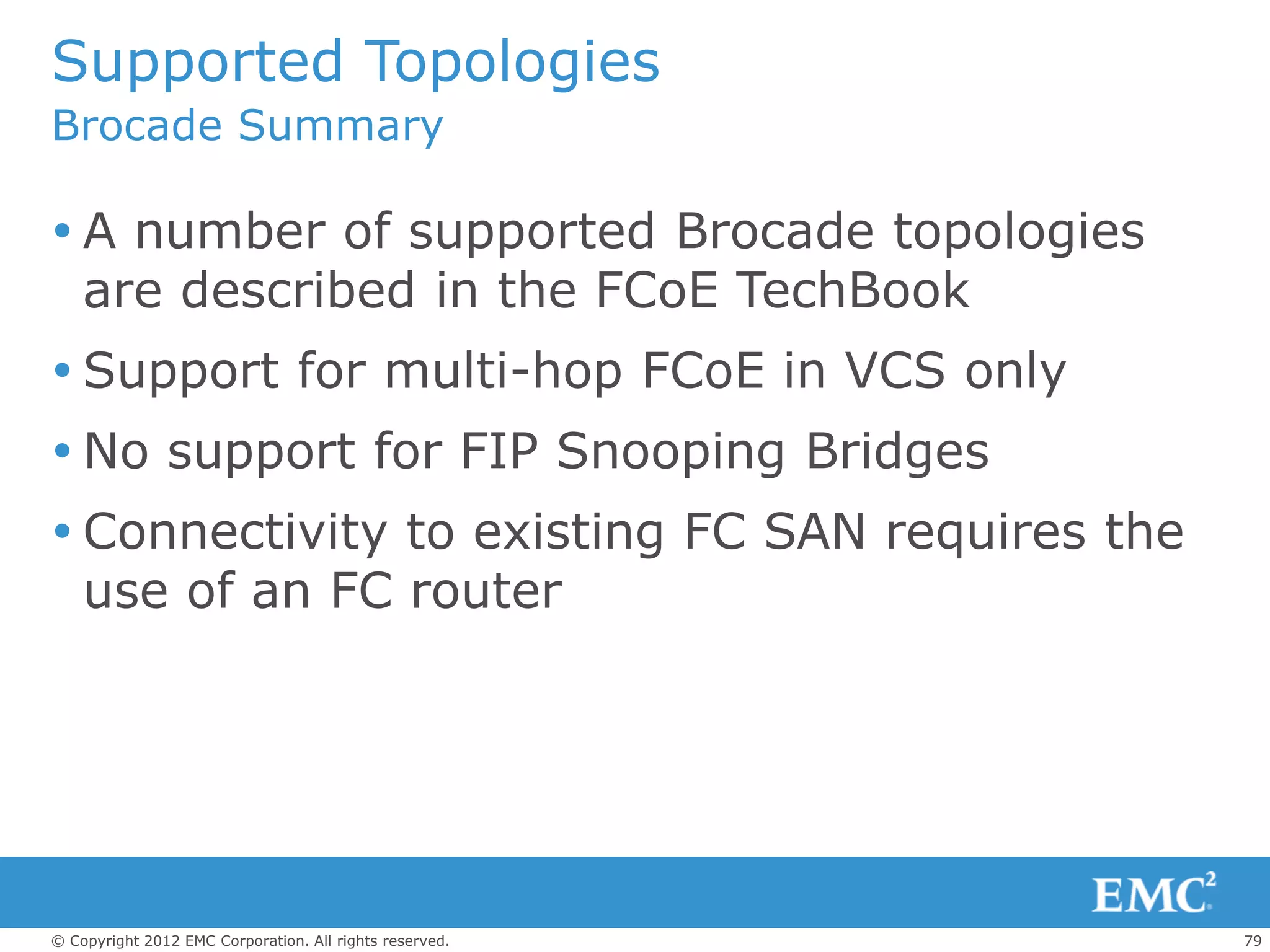 Supported Topologies
Brocade Summary

 A number of supported Brocade topologies
  are described in the FCoE TechBook
 Support for multi-hop FCoE in VCS only
 No support for FIP Snooping Bridges
 Connectivity to existing FC SAN requires the
  use of an FC router




© Copyright 2012 EMC Corporation. All rights reserved.   79
 