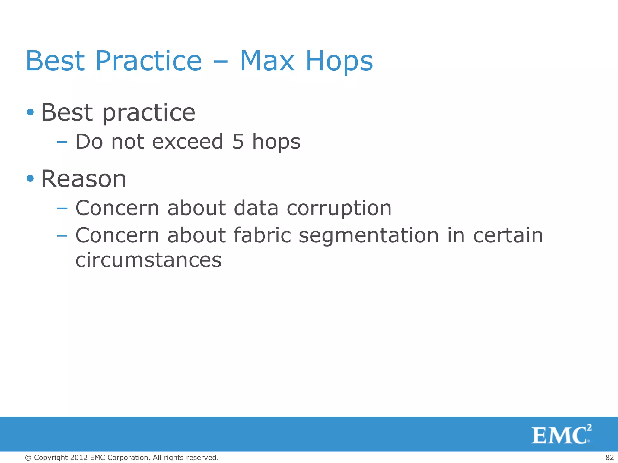 Best Practice – Max Hops
 Best practice
        – Do not exceed 5 hops
 Reason
        – Concern about data corruption
        – Concern about fabric segmentation in certain
          circumstances




© Copyright 2012 EMC Corporation. All rights reserved.   82
 