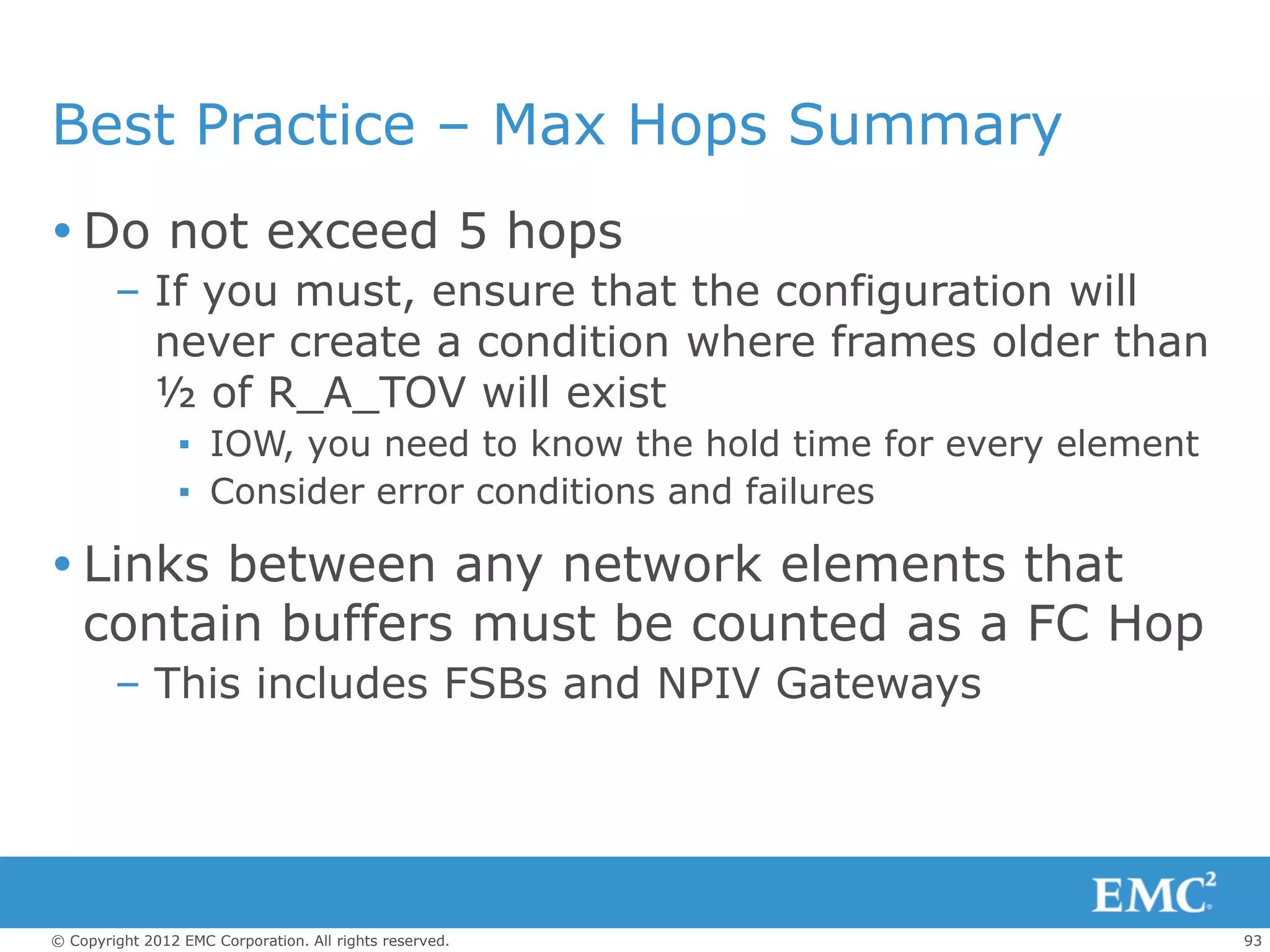 Best Practice – Max Hops Summary
 Do not exceed 5 hops
        – If you must, ensure that the configuration will
          never create a condition where frames older than
          ½ of R_A_TOV will exist
                 ▪ IOW, you need to know the hold time for every element
                 ▪ Consider error conditions and failures

 Links between any network elements that
  contain buffers must be counted as a FC Hop
        – This includes FSBs and NPIV Gateways




© Copyright 2012 EMC Corporation. All rights reserved.                     93
 