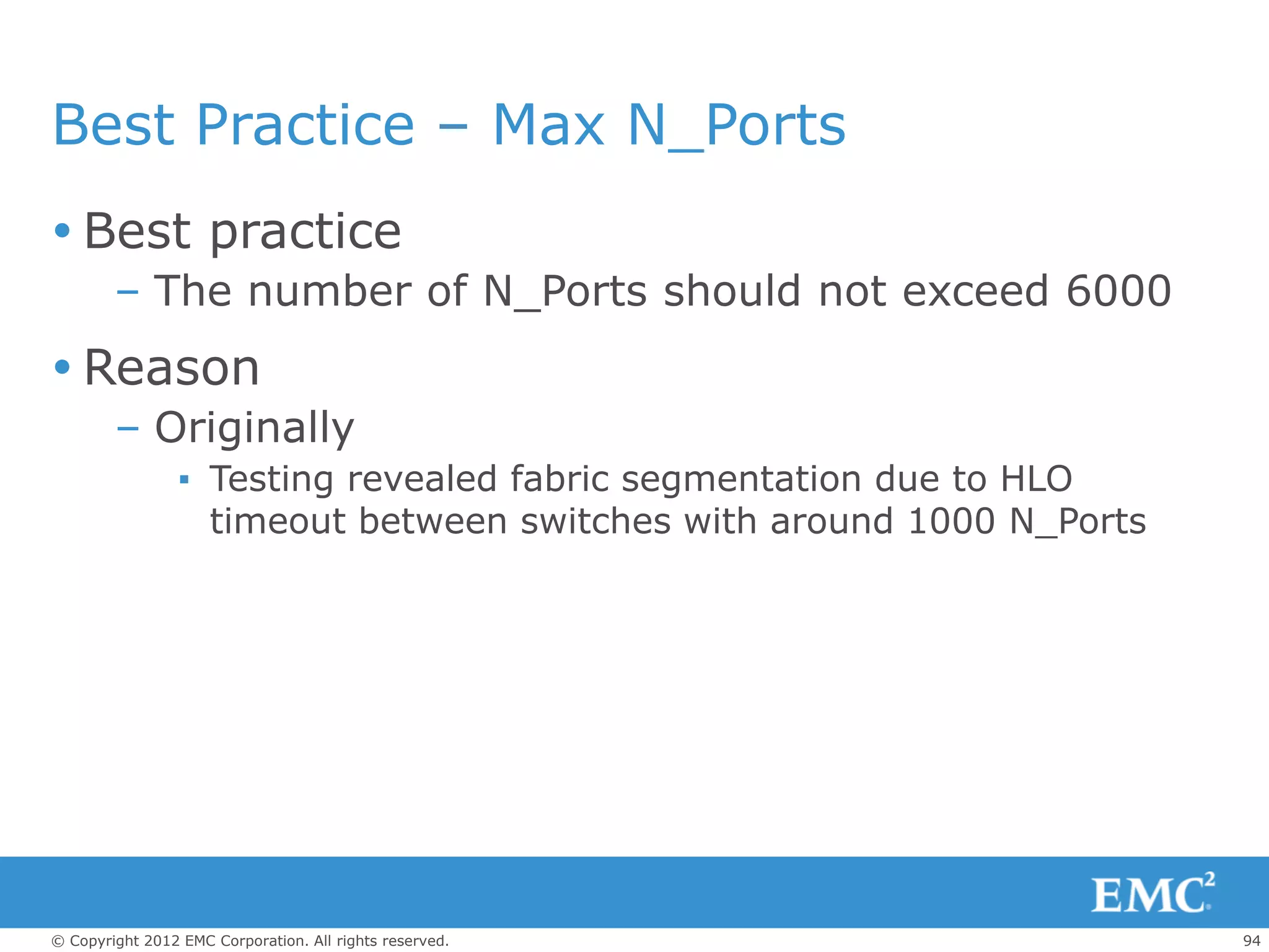 Best Practice – Max N_Ports
 Best practice
        – The number of N_Ports should not exceed 6000
 Reason
        – Originally
                 ▪ Testing revealed fabric segmentation due to HLO
                   timeout between switches with around 1000 N_Ports




© Copyright 2012 EMC Corporation. All rights reserved.                 94
 