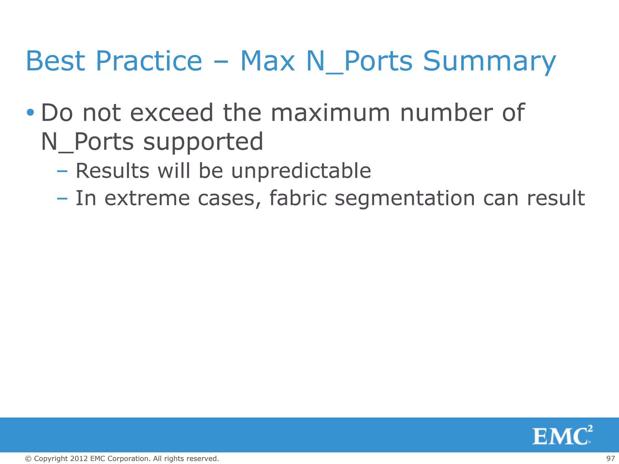 Best Practice – Max N_Ports Summary
 Do not exceed the maximum number of
  N_Ports supported
        – Results will be unpredictable
        – In extreme cases, fabric segmentation can result




© Copyright 2012 EMC Corporation. All rights reserved.       97
 