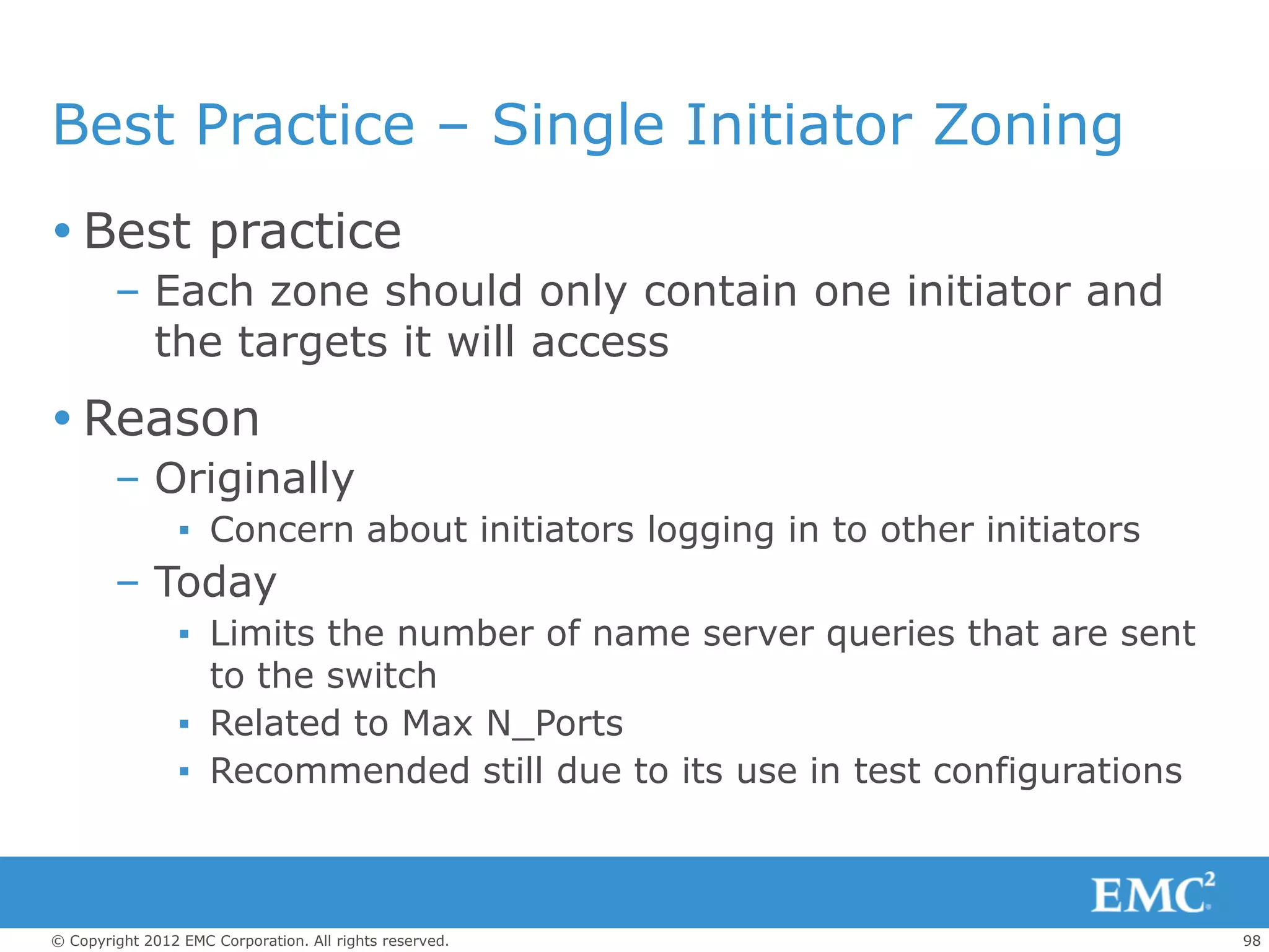 Best Practice – Single Initiator Zoning
 Best practice
        – Each zone should only contain one initiator and
          the targets it will access
 Reason
        – Originally
                 ▪ Concern about initiators logging in to other initiators
        – Today
                 ▪ Limits the number of name server queries that are sent
                   to the switch
                 ▪ Related to Max N_Ports
                 ▪ Recommended still due to its use in test configurations



© Copyright 2012 EMC Corporation. All rights reserved.                       98
 