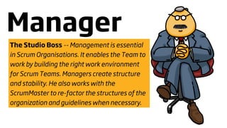 Manager
The Studio Boss -- Management is essential
in Scrum Organisations. It enables the Team to
work by building the right work environment
for Scrum Teams. Managers create structure
and stability. He also works with the
ScrumMaster to re-factor the structures of the
organization and guidelines when necessary.
 
