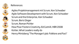 References

Agiles Projektmanagement mit Scrum, Ken Schwaber
Agile Software Development with Scrum, Ken Schwaber
Scrum and the Enterprise, Ken Schwaber
Scrum, Boris Gloger
Scrum, Roman Pichler
How Pixar Fosters Creativity, Ed Cutmill, HBR 2008
Kotter, What Leaders really do
Henry Mintzberg "The Manager's Job: Folklore and Fact"
 