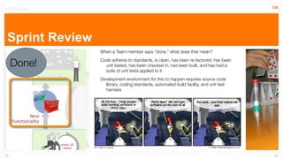 156




Sprint Review
                When a Team member says “done,” what does that mean?


Done!           Code adheres to standards, is clean, has been re-factored, has been
                  unit tested, has been checked in, has been built, and has had a
                  suite of unit tests applied to it
                Development environment for this to happen requires source code
                  library, coding standards, automated build facility, and unit test
                  harness
 