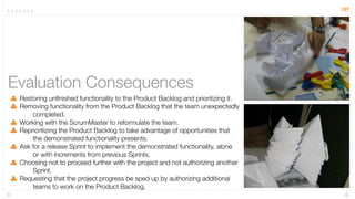 157




Evaluation Consequences
 Restoring unﬁnished functionality to the Product Backlog and prioritizing it.
 Removing functionality from the Product Backlog that the team unexpectedly
     completed.
 Working with the ScrumMaster to reformulate the team.
 Reprioritizing the Product Backlog to take advantage of opportunities that
     the demonstrated functionality presents.
 Ask for a release Sprint to implement the demonstrated functionality, alone
     or with increments from previous Sprints.
 Choosing not to proceed further with the project and not authorizing another
     Sprint.
 Requesting that the project progress be sped up by authorizing additional
     teams to work on the Product Backlog.
 