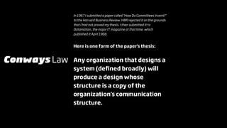In 1967 I submitted a paper called "How Do Committees Invent?"
              to the Harvard Business Review. HBR rejected it on the grounds
              that I had not proved my thesis. I then submitted it to
              Datamation, the major IT magazine at that time, which
              published it April 1968.


              Here is one form of the paper's thesis:


Conways Law   Any organization that designs a
              system (deﬁned broadly) will
              produce a design whose
              structure is a copy of the
              organization's communication
              structure.
 