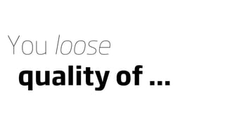 You loose
 quality of ...
 