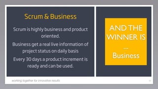 Scrum & Business
 Scrum is highly business and product     AND THE
               oriented.                  WINNER IS
Business get a real live information of
    project status on daily basis
                                              ...
 Every 30 days a product increment is
                                           Business
        ready and can be used.


working together for innovative results               62
 