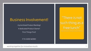 “There is not
    Business Involvement!
                                              such thing as a
             A prioritized Product Backlog!

              A dedicated Product Owner!        free lunch”
                                              Robert A Heinlein, The Moon is a Harsh Mistress
                   First Things First!



                   IT IS HARD WORK!



working together for innovative results                                                         63
 