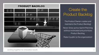 Create the
                                          Product Backlog
                                           The Product Owner creates and
                                           maintains the Product Backlog!

                                          Never show up to a Sprint Planning
                                          without estimated and prioritizes
                                                  Product Backlog.

                                          Make it public to the organization!




working together for innovative results                                         66
 