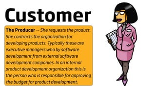 Customer
The Producer -- She requests the product.
She contracts the organization for
developing products. Typically these are
executive managers who by software
development from external software
development companies. In an internal
product development organization this is
the person who is responsible for approving
the budget for product development.
 
