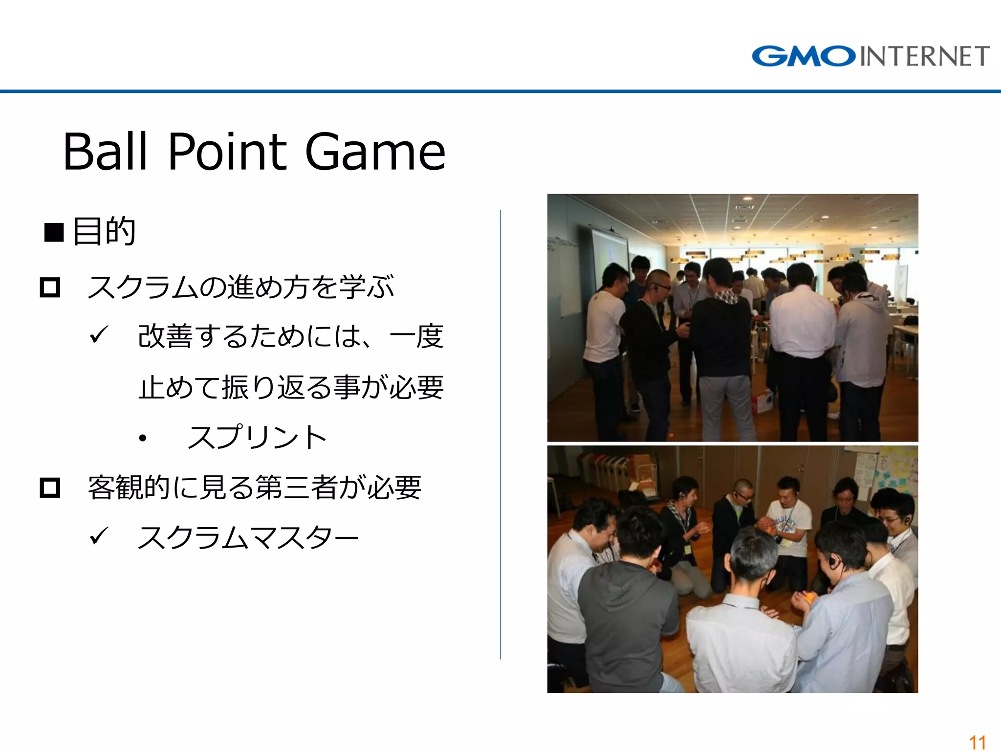 11
Ball Point Game
■目的
 スクラムの進め方を学ぶ
 改善するためには、一度
止めて振り返る事が必要
• スプリント
 客観的に見る第三者が必要
 スクラムマスター
 