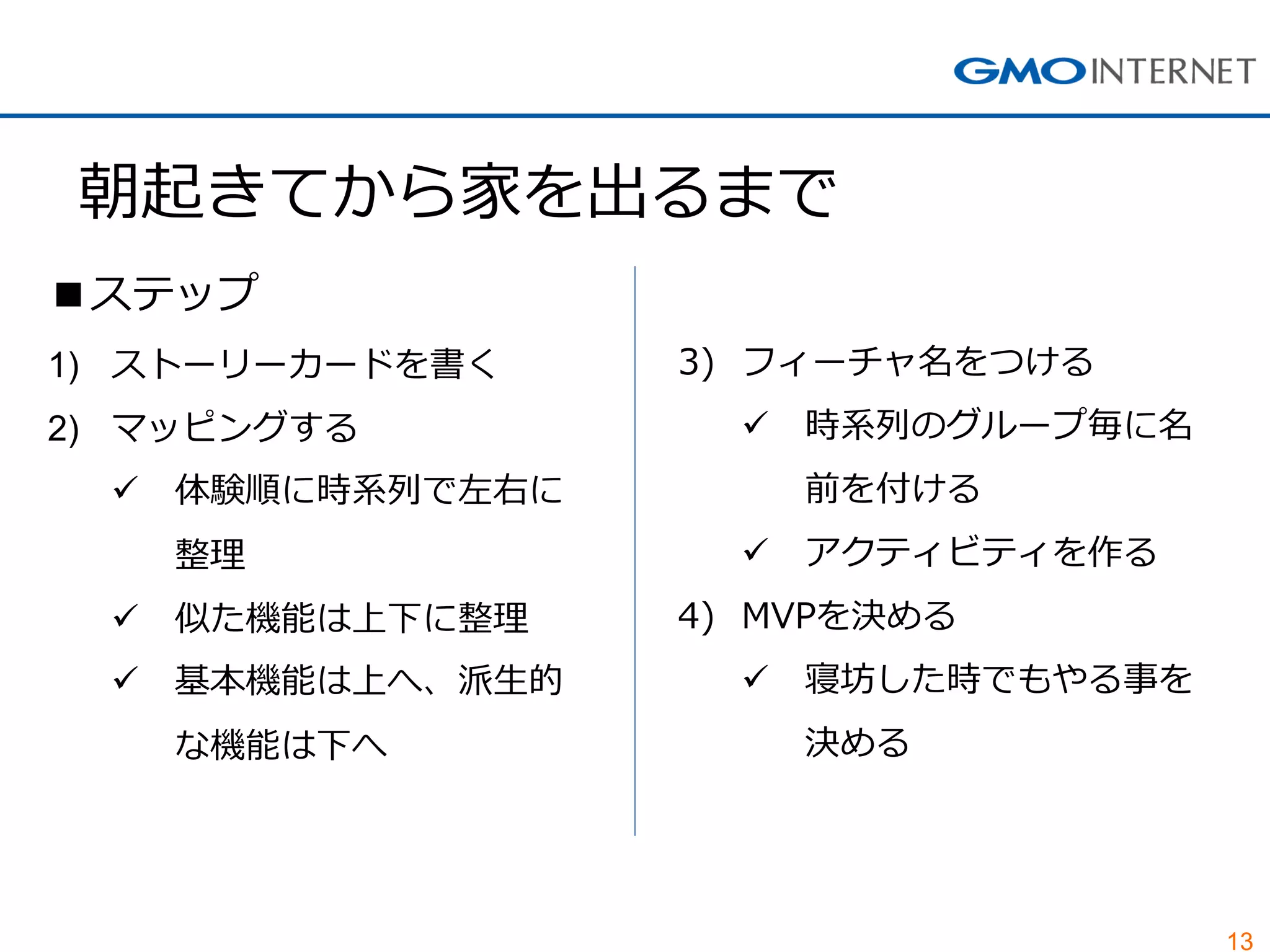 13
朝起きてから家を出るまで
■ステップ
1) ストーリーカードを書く
2) マッピングする
 体験順に時系列で左右に
整理
 似た機能は上下に整理
 基本機能は上へ、派生的
な機能は下へ
3) フィーチャ名をつける
 時系列のグループ毎に名
前を付ける
 アクティビティを作る
4) MVPを決める
 寝坊した時でもやる事を
決める
 